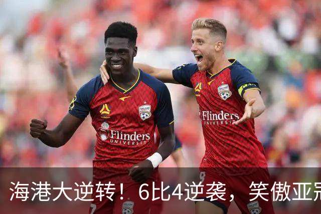 海港大逆转！6比4逆袭，笑傲亚冠赛场